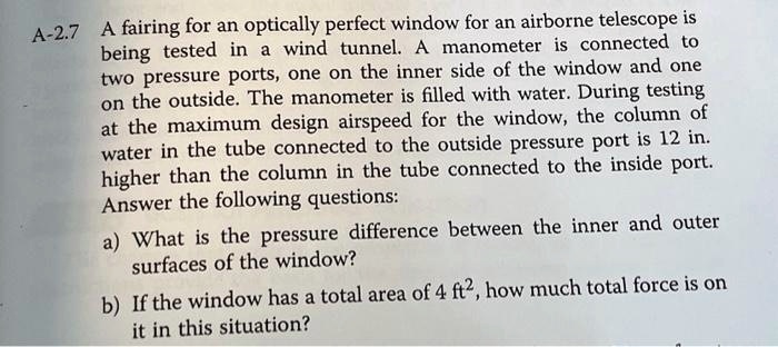 A-2.7 A fairing for an optically perfect window for an airborne telescope is
being tested in a wind tunnel. A manometer is connected to
two pressure ports, one on the inner side of the window and one
on the outside. The manometer is filled with water. During testing
at the maximum design airspeed for the window, the column of
water in the tube connected to the outside pressure port is 12 in.
higher than the column in the tube connected to the inside port.
Answer the following questions:
a) What is the pressure difference between the inner and outer
surfaces of the window?
b) If the window has a total area of 4 ft², how much total force is on
it in this situation?