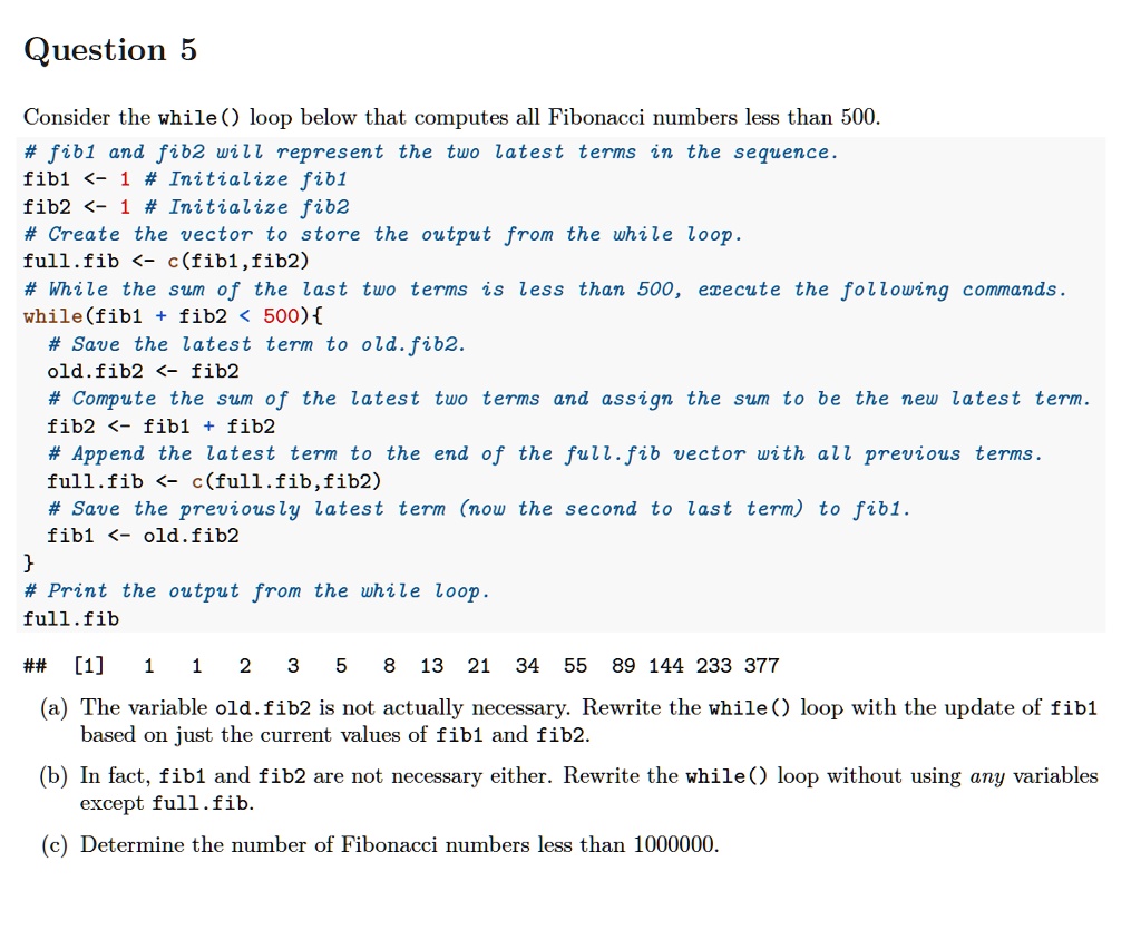 Question 5
Consider the while() loop below that computes all Fibonacci numbers less than 500.
# fib1 and fib2 will represent the two latest terms in the sequence.
fib1 <- 1 # Initialize fib1
fib2 <- 1 # Initialize fib2
# Create the vector to store the output from the while loop.
full.fib <- c(fib1,fib2)
# While the sum of the last two terms is less than 500, execute the following commands.
while(fib1 + fib2 < 500)
# Save the latest term to old.fib2.
old.fib2 <- fib2
# Compute the sum of the latest two terms and assign the sum to be the new latest term.
fib2 <- fib1 + fib2
# Append the latest term to the end of the full.fib vector with all previous terms.
full.fib <- c(full.fib,fib2)
# Save the previously latest term (now the second to last term) to fib1.
fib1 <- old.fib2

# Print the output from the while loop.
full.fib
## [1] 1 1 2 3 5 8 13 21 34 55 89 144 233 377
(a) The variable old.fib2 is not actually necessary. Rewrite the while() loop with the update of fib1 based on just the current values of fib1 and fib2.
(b) In fact, fib1 and fib2 are not necessary either. Rewrite the while() loop without using any variables except full.fib.
(c) Determine the number of Fibonacci numbers less than 1000000.