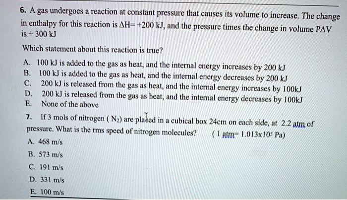 6. A gas undergoes a reaction at constant pressure that causes its volume to increase. The change
in enthalpy for this reaction is ?H= +200 kJ, and the pressure times the change in volume P?V
is + 300 kJ
Which statement about this reaction is true?
A. 100 kJ is added to the gas as heat, and the internal energy increases by 200 kJ
B. 100 kJ is added to the gas as heat, and the internal energy decreases by 200 kJ
C. 200 kJ is released from the gas as heat, and the internal energy increases by 100kJ
D. 200 kJ is released from the gas as heat, and the internal energy decreases by 100kJ
E. None of the above
7. If 3 mols of nitrogen (N2) are placed in a cubical box 24cm on each side, at 2.2 atm of
pressure. What is the rms speed of nitrogen molecules?
(1 atm = 1.013x10^5 Pa)
A. 468 m/s
B. 573 m/s
C. 191 m/s
D. 331 m/s
E. 100 m/s