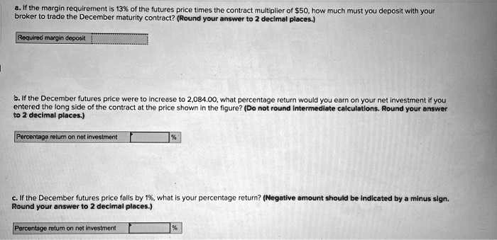 a. If the margin requirement is 13% of the futures price times the contract multiplier of $50, how much must you deposit with your
broker to trade the December maturity contract? (Round your answer to 2 decimal places.)
Required margin deposit
b. If the December futures price were to increase to 2,084.00, what percentage return would you earn on your net investment if you
entered the long side of the contract at the price shown in the figure? (Do not round intermediate calculations. Round your answer
to 2 decimal places.)
Percentage return on net investment
%
c. If the December futures price falls by 1%, what is your percentage return? (Negative amount should be indicated by a minus sign.
Round your answer to 2 decimal places.)
Percentage return on net investment
%