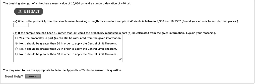 The breaking strength of a rivet has a mean value of 10,050 psi and a standard deviation of 496 psi.
(a) What is the probability that the sample mean breaking strength for a random sample of 40 rivets is between 9,950 and 10,250? (Round your answer to four decimal places.)
(b) If the sample size had been 15 rather than 40, could the probability requested in part (a) be calculated from the given information? Explain your reasoning.
Yes, the probability in part (a) can still be calculated from the given information.
No, n should be greater than 30 in order to apply the Central Limit Theorem.
No, n should be greater than 20 in order to apply the Central Limit Theorem.
No, n should be greater than 50 in order to apply the Central Limit Theorem.
You may need to use the appropriate table in the Appendix of Tables to answer this question.