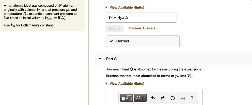 A monatomic ideal gas composed of N atoms, originally with volume V0 and at pressure p0 and temperature T0, expands at constant pressure to five times its initial volume (Vfinal = 5V0).

Use kB for Boltzmann's constant.

Part C

How much heat Q is absorbed by the gas during the expansion?
Express the total heat absorbed in terms of p0 and V0.