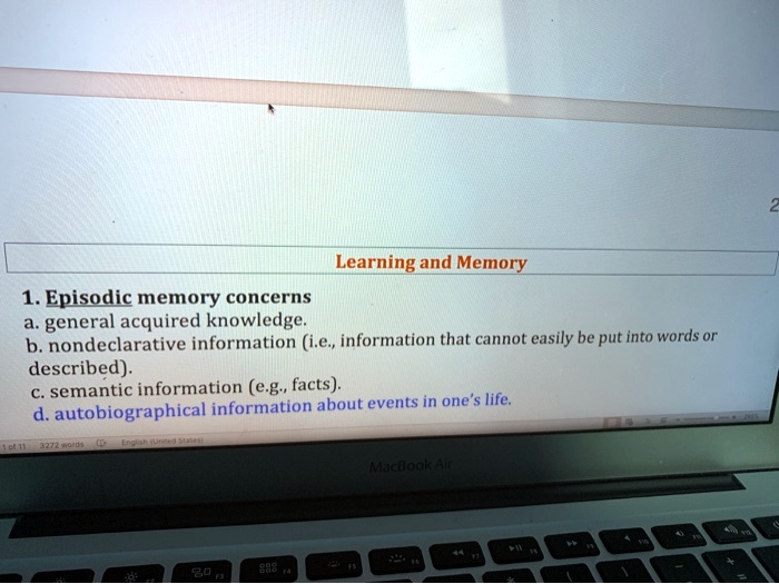 Learning and Memory
1. Episodic memory concerns
a. general acquired knowledge.
b. nondeclarative information (i.e., information that cannot easily be put into words or described).
c. semantic information (e.g., facts).
d. autobiographical information about events in one's life.