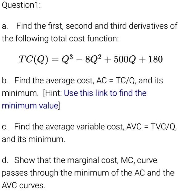 Question1: a Find the first, second and third derivatives of the following total cost function: TC(Q) = Q3 8Q2 + 500Q + 180 b: Find the cost, AC = TC/Q,