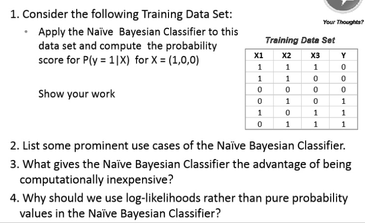 1. Consider the following Training Data Set:
• Apply the Nave Bayesian Classifier to this data set and compute the probability score for P(y = 1|X) for X = (1,0,0)
Show your work
Training Data Set
X1 X2 X3 Y
1 1 1 0
1 1 0 0
0 0 0 0
0 1 0 1
1 0 1 1
0 1 1 1
2. List some prominent use cases of the Nave Bayesian Classifier.
3. What gives the Nave Bayesian Classifier the advantage of being computationally inexpensive?
4. Why should we use log-likelihoods rather than pure probability values in the Nave Bayesian Classifier?