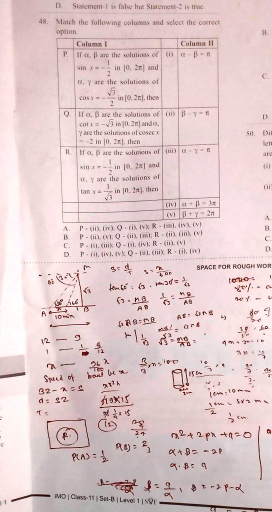 D
Statement-1 is false but Statement-2 is true.
48. Match the following columns and select the correct
option.
Column I
Column II
P. If α, β are the solutions of (i) α - β = π
sin x = (1)/(2) in [0, 2π] and
α, γ are the solutions of
cos x = -(√(5))/(2) in [0, 2π], then
Q. If α, β are the solutions of (ii) β - γ = π
cot x = √(3) in [0, 2π] and α,
γ are the solutions of cosec x
= -2 in [0, 2π], then
R. If α, β are the solutions of (iii) α - γ = π
sin x = (1)/(2) in [0, 2π] and
α, γ are the solutions of
tan x = (1)/(√(3)) in [0, 2π], then
(iv) α + β = 3π
(v) β + γ = 2π
A. P - (ii), (iv); Q - (i), (v); R - (iii), (iv), (v)
B. P - (ii), (v); Q - (ii), (iii); R - (ii), (iii), (v)
C. P - (i), (iii); Q - (i), (iv); R - (ii), (v)
D. P - (i), (iv), (v); Q - (ii), (iii); R - (i), (iv)
SPACE FOR ROUGH WORK