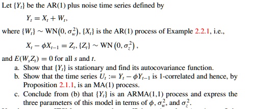 Let Yt be the AR(1) plus noise time series defined by
Yt = Xt + Wt,
where Wt   WN(0, ??w^2), Xt is the AR(1) process of Example 2.2.1, i.e.,
Xt - ?Xt-1 = Zt, Zt   WN (0, ?z^2),
and E(WsZt) = 0 for all s and t.
a. Show that Yt is stationary and find its autocovariance function.
b. Show that the time series Ut := Yt - ?Yt-1 is 1-correlated and hence, by Proposition 2.1.1, is an MA(1) process.
c. Conclude from (b) that Yt is an ARMA(1,1) process and express the three parameters of this model in terms of ?, ?w^2, and ?z^2.