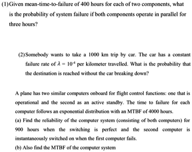 (1) Given mean-time-to-failure of 400 hours for each of two components, what is the probability of system failure if both components operate in parallel for three hours?

(2) Somebody wants to take a 1000 km trip by car. The car has a constant failure rate of ? = 10? per kilometer travelled. What is the probability that the destination is reached without the car breaking down?

A plane has two similar computers onboard for flight control functions: one that is operational and the second as an active standby. The time to failure for each computer follows an exponential distribution with an MTBF of 4000 hours.
(a) Find the reliability of the computer system (consisting of both computers) for 900 hours when the switching is perfect and the second computer is instantaneously switched on when the first computer fails.
(b) Also find the MTBF of the computer system.