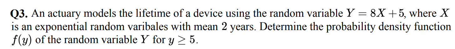 Q3. An actuary models the lifetime of a device using the random variable Y=8 X+5, where X is an exponential random varibales with mean 2 years. Determine the probability density function f(y) of the random variable Y for y ≥ 5.