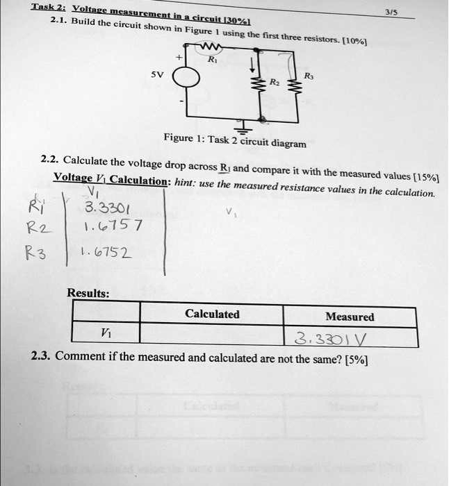 Task 2: Voltage measurement in a circuit [30%]
2.1. Build the circuit shown in Figure 1 using the first three resistors. [10%]
+ 
R?
5V
R?
R?
Figure 1: Task 2 circuit diagram
2.2. Calculate the voltage drop across R? and compare it with the measured values [15%]
Voltage V? Calculation: hint: use the measured resistance values in the calculation.
R?
V?
3.3301
R?
1.6757
R?
1.6752
Results:
Calculated
Measured
V?
3.3301V
2.3. Comment if the measured and calculated are not the same? [5%]