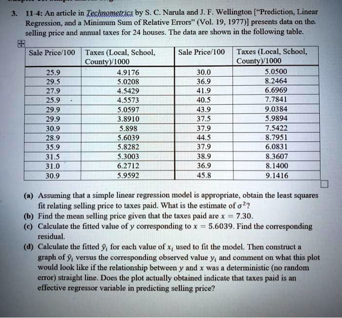 3. 11-4: An article in Technometrics by S. C. Narula and J. F. Wellington [?Prediction, Linear Regression, and a Minimum Sum of Relative Errors? (Vol. 19, 1977)] presents data on the selling price and annual taxes for 24 houses. The data are shown in the following table.

Sale Price/100 | Taxes (Local, School, County)/1000 | Sale Price/100 | Taxes (Local, School, County)/1000
25.9 | 4.9176 | 30.0 | 5.0500
29.5 | 5.0208 | 36.9 | 8.2464
27.9 | 4.5429 | 41.9 | 6.6969
25.9 | 4.5573 | 40.5 | 7.7841
29.9 | 5.0597 | 43.9 | 9.0384
29.9 | 3.8910 | 37.5 | 5.9894
30.9 | 5.898 | 37.9 | 7.5422
28.9 | 5.6039 | 44.5 | 8.7951
35.9 | 5.8282 | 37.9 | 6.0831
31.5 | 5.3003 | 38.9 | 8.3607
31.0 | 6.2712 | 36.9 | 8.1400
30.9 | 5.9592 | 45.8 | 9.1416

(a) Assuming that a simple linear regression model is appropriate, obtain the least squares fit relating selling price to taxes paid. What is the estimate of ?²?
(b) Find the mean selling price given that the taxes paid are x = 7.30.
(c) Calculate the fitted value of y corresponding to x = 5.6039. Find the corresponding residual.
(d) Calculate the fitted y?? for each value of x? used to fit the model. Then construct a graph of y?? versus the corresponding observed value y? and comment on what this plot would look like if the relationship between y and x was a deterministic (no random error) straight line. Does the plot actually obtained indicate that taxes paid is an effective regressor variable in predicting selling price?