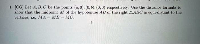 1. [CG] Let A, B, C be the points (a, 0), (0, b), (0, 0) respectively. Use the distance formula to show that the midpoint M of the hypotenuse AB of the right ABC is equi-distant to the vertices, i.e. MA = MB = MC.