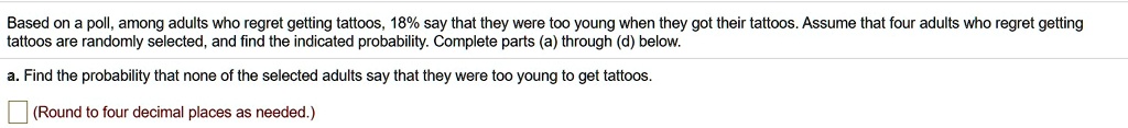 Based on a poll, among adults who regret getting tattoos, 18% say that they were too young when they got their tattoos. Assume that four adults who regret getting tattoos are randomly selected, and find the indicated probability. Complete parts (a) through (d) below.

a. Find the probability that none of the selected adults say that they were too young to get tattoos.
(Round to four decimal places as needed.)