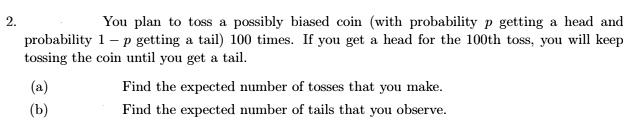 2.
You plan to toss a possibly biased coin (with probability p getting a head and
probability 1 - p getting a tail) 100 times. If you get a head for the 100th toss, you will keep
tossing the coin until you get a tail.
(a)
Find the expected number of tosses that you make.
(b)
Find the expected number of tails that you observe.