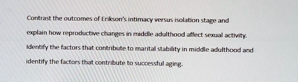 Contrast the outcomes of Erikson's intimacy versus isolation stage and
explain how reproductive changes in middle adulthood affect sexual activity.
Identify the factors that contribute to marital stability in middle adulthood and
identify the factors that contribute to successful aging.