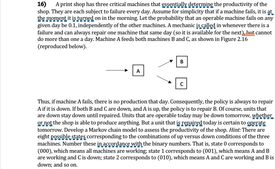 16) A print shop has three critical machines that essentially determine the productivity of the shop. They are each subject to failure every day. Assume for simplicity that if a machine fails, it is at the moment it is turned on in the morning. Let the probability that an operable machine fails on any given day be 0.1, independently of the other machines. A mechanic is called in whenever there is a failure and can always repair one machine that same day (so it is available for the next), but cannot do more than one a day. Machine A feeds both machines B and C, as shown in Figure 2.16 (reproduced below).
B
A
C
Thus, if machine A fails, there is no production that day. Consequently, the policy is always to repair A if it is down. If both B and C are down, and A is up, the policy is to repair B. Of course, units that are down stay down until repaired. Units that are operable today may be down tomorrow, whether or not the shop is able to produce anything. But a unit that is repaired today is certain to operate tomorrow. Develop a Markov chain model to assess the productivity of the shop. Hint: There are eight possible states corresponding to the combinations of up versus down conditions of the three machines. Number these in accordance with the binary numbers. That is, state 0 corresponds to (000), which means all machines are working; state 1 corresponds to (001), which means A and B are working and C is down; state 2 corresponds to (010), which means A and C are working and B is down; and so on.