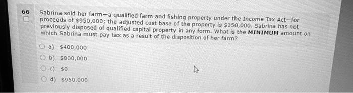 Sabrina sold her farm—a qualified farm and fishing property under the Income Tax Act—for proceeds of 950,000; the adjusted cost base of the property is150,000. Sabrina has not previously disposed of qualified capital property in any form. What is the MINIMUM amount on which Sabrina must pay tax as a result of the disposition of her farm?
a) 400,000
b)800,000
c) 0
d)950,000