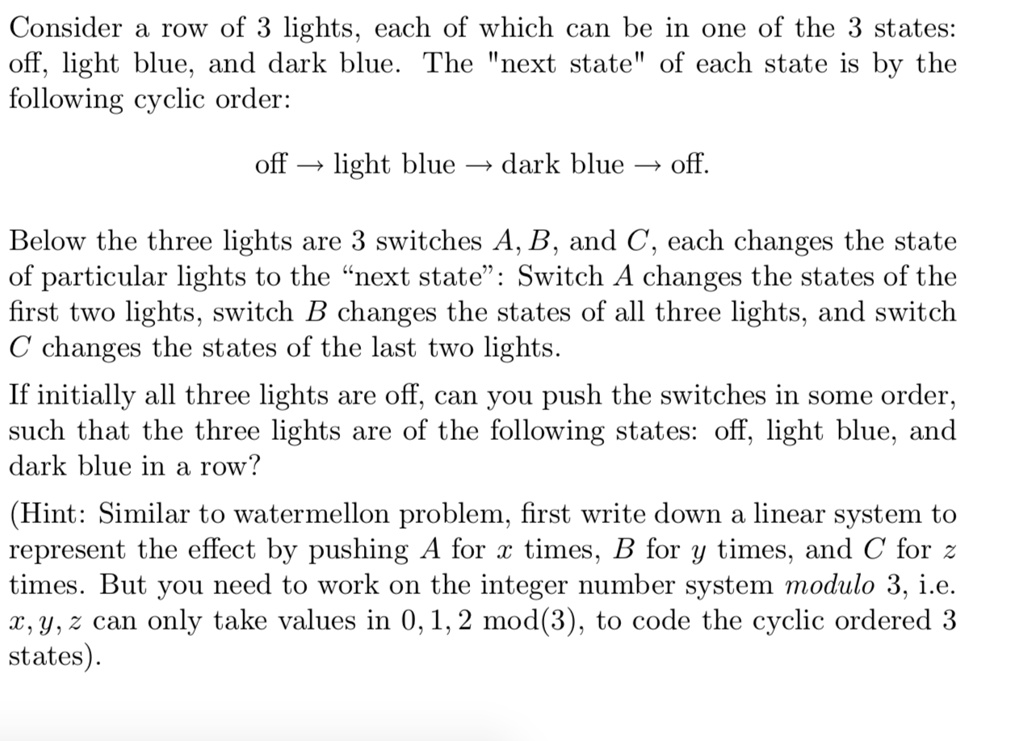 Consider a row of 3 lights, each of which can be in one of the 3 states: off, light blue, and dark blue. The "next state" of each state is by the following cyclic order:

off ? light blue ? dark blue ? off.

Below the three lights are 3 switches A, B, and C, each changes the state of particular lights to the “next state”: Switch A changes the states of the first two lights, switch B changes the states of all three lights, and switch C changes the states of the last two lights.

If initially all three lights are off, can you push the switches in some order, such that the three lights are of the following states: off, light blue, and dark blue in a row?

(Hint: Similar to watermellon problem, first write down a linear system to represent the effect by pushing A for x times, B for y times, and C for z times. But you need to work on the integer number system modulo 3, i.e. x, y, z can only take values in 0, 1, 2 mod(3), to code the cyclic ordered 3 states).