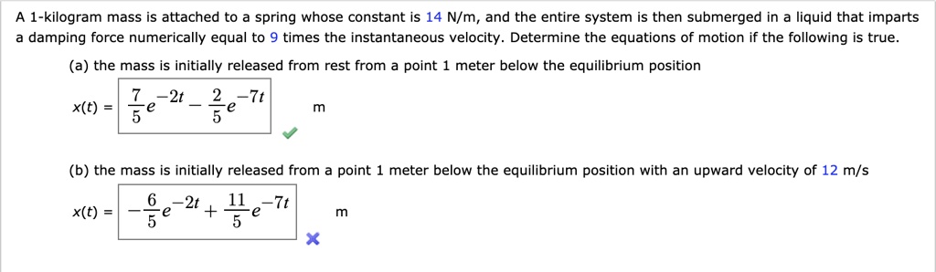 A 1-kilogram mass is attached to a spring whose constant is 14 N/m, and the entire system is then submerged in a liquid that imparts a damping force numerically equal to 9 times the instantaneous velocity. Determine the equations of motion if the following is true.

(a) the mass is initially released from rest from a point 1 meter below the equilibrium position
x(t) = 7/5 e^-2t - 2/5 e^-7t m

(b) the mass is initially released from a point 1 meter below the equilibrium position with an upward velocity of 12 m/s
x(t) = -6/5 e^-2t + 11/5 e^-7t m