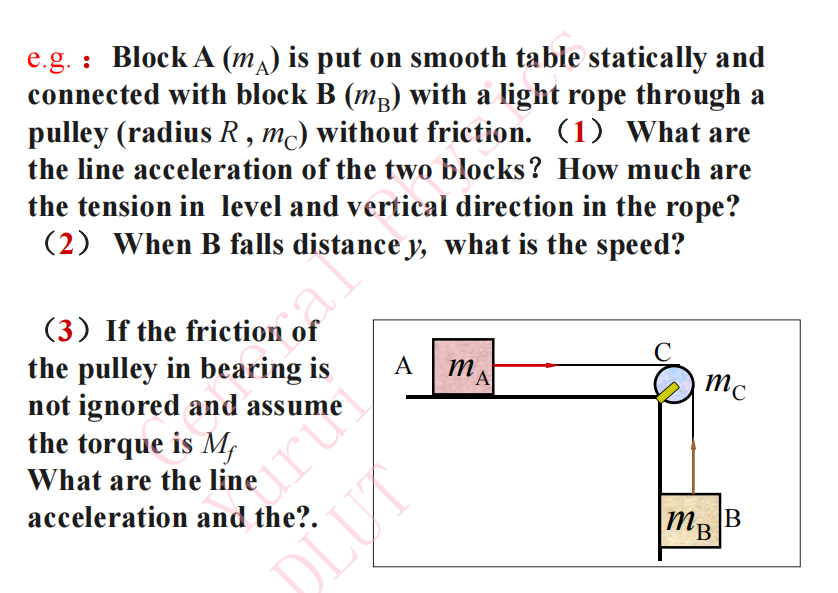 e.g. : Block A (mA) is put on smooth table statically and connected with block B (mB) with a light rope through a pulley (radius R , mC) without friction. (1) What are the line acceleration of the two blocks? How much are the tension in level and vertical direction in the rope?
(2) When B falls distance y, what is the speed?
(3) If the friction of the pulley in bearing is not ignored and assume the torque is Mf
What are the line acceleration and the?.