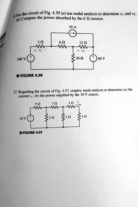 9. For the circuit of Fig. 4.39 (a) use nodal analysis to determine v1 and v2. (b) Compute the power absorbed by the 6 ? resistor.

10 A
3 ?
6 ?
12 ?
+ v1 -
+ v2 -
240 V
30 ?
60 V

FIGURE 4.39

27. Regarding the circuit of Fig. 4.57, employ mesh analysis to determine (a) the current iy; (b) the power supplied by the 10 V source.

5 ?
1 ?
3 ? iy
10 V
2 ?
2 ?
4 ?

FIGURE 4.57