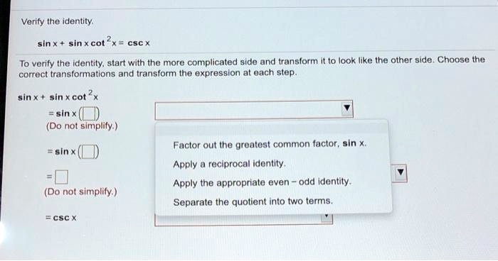 Verify the identity.
sin x + sin x cot^2 x = csc x
To verify the identity, start with the more complicated side and transform it to look like the other side. Choose the
correct transformations and transform the expression at each step.
sin x + sin x cot^2 x
= sin x (    )
(Do not simplify.)
= sin x (    )
Factor out the greatest common factor, sin x.
Apply a reciprocal identity.
=
(Do not simplify.)
Apply the appropriate even - odd identity.
= csc x
Separate the quotient into two terms.