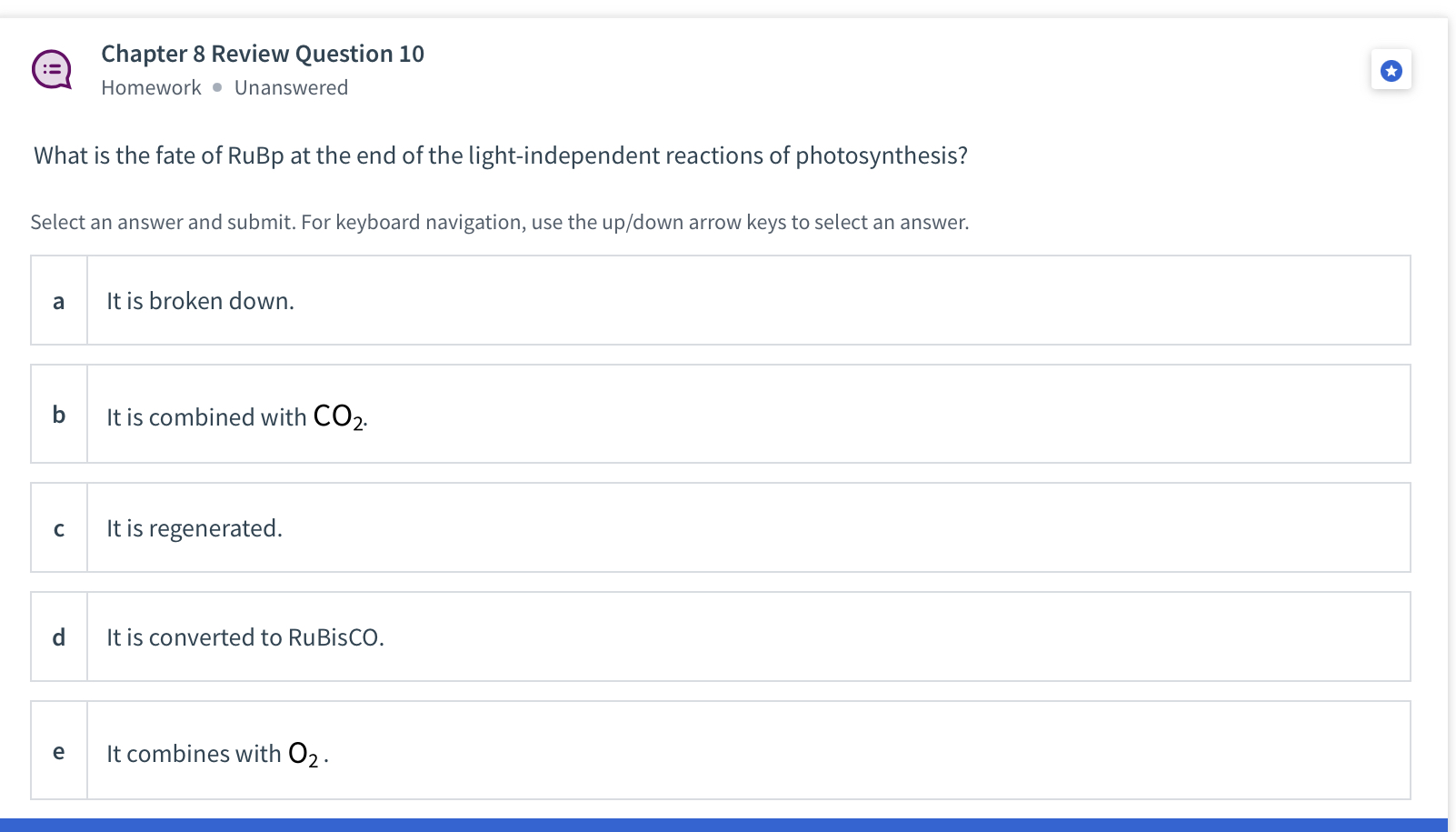 What is the fate of RuBp at the end of the light-independent reactions of photosynthesis?

a It is broken down.
b It is combined with CO2.
c It is regenerated.
d It is converted to RuBisCO.
e It combines with O2.
