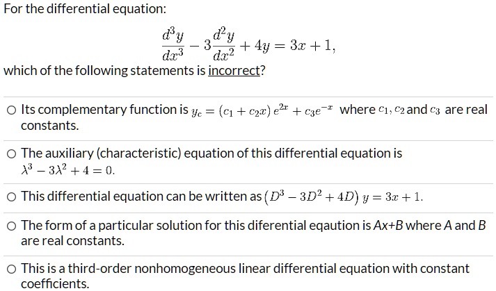 For the differential equation:
d^3y/dx^3 - 3 d^2y/dx^2 + 4y = 3x + 1,
which of the following statements is incorrect?
Its complementary function is yc = (c1 + c2x) e^2x + c3e^-x where c1, c2 and c3 are real constants.
The auxiliary (characteristic) equation of this differential equation is lambda^3 - 3lambda^2 + 4 = 0.
This differential equation can be written as (D^3 - 3D^2 + 4) y = 3x + 1.
The form of a particular solution for this differential equation is Ax+B where A and B are real constants.
This is a third-order nonhomogeneous linear differential equation with constant coefficients.