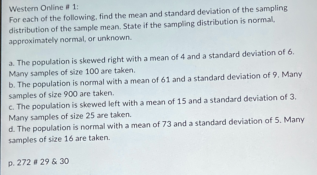 Western Online # 1:
For each of the following, find the mean and standard deviation of the sampling
distribution of the sample mean. State if the sampling distribution is normal,
approximately normal, or unknown.
a. The population is skewed right with a mean of 4 and a standard deviation of 6.
Many samples of size 100 are taken.
b. The population is normal with a mean of 61 and a standard deviation of 9. Many
samples of size 900 are taken.
c. The population is skewed left with a mean of 15 and a standard deviation of 3.
Many samples of size 25 are taken.
d. The population is normal with a mean of 73 and a standard deviation of 5. Many
samples of size 16 are taken.
p. 272 # 29     30