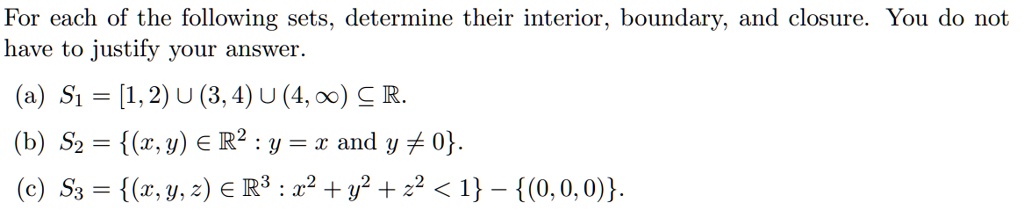 For each of the following sets, determine their interior, boundary, and closure. You do not have to justify your answer.
(a) S1 = [1, 2) ? (3, 4) ? (4, ?) ? ?.
(b) S2 = (x, y) ? ?^2 : y = x and y ? 0.
(c) S3 = (x, y, z) ? ?^3 : x^2 + y^2 + z^2 < 1 - (0, 0, 0).