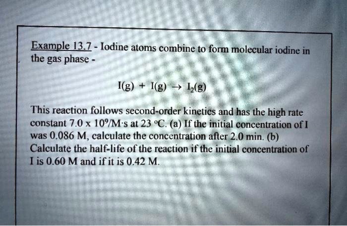 Iodine atoms combine to form molecular iodine in the gas phase -

I(g) + I(g) ? I2(g)

This reaction follows second-order kinetics and has the high rate constant 7.0 x 10^9/M·s at 23 °C. (a) If the initial concentration of I was 0.086 M, calculate the concentration after 2.0 min. (b) Calculate the half-life of the reaction if the initial concentration of I is 0.60 M and if it is 0.42 M.
