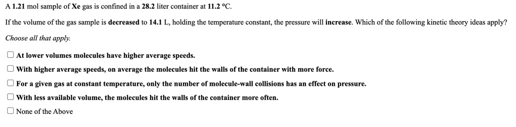 A 1.21 mol sample of Xe gas is confined in a 28.2 liter container at 11.2 °C.

If the volume of the gas sample is decreased to 14.1 L, holding the temperature constant, the pressure will increase. Which of the following kinetic theory ideas apply?

Choose all that apply.

At lower volumes molecules have higher average speeds.
With higher average speeds, on average the molecules hit the walls of the container with more force.
For a given gas at constant temperature, only the number of molecule-wall collisions has an effect on pressure.
With less available volume, the molecules hit the walls of the container more often.
None of the Above
