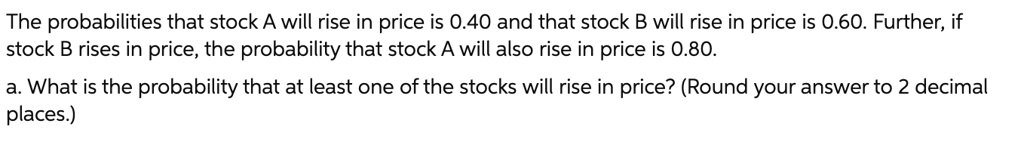 The probabilities that stock A will rise in price is 0.40 and that stock B will rise in price is 0.60. Further, if stock B rises in price, the probability that stock A will also rise in price is 0.80.

a. What is the probability that at least one of the stocks will rise in price? (Round your answer to 2 decimal places.)