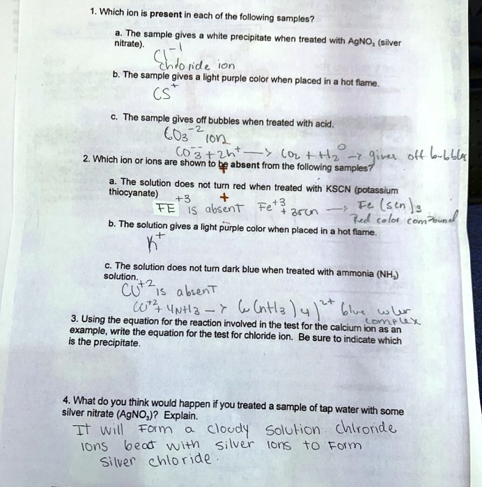 1. Which ion is present in each of the following samples?
a. The sample gives a white precipitate when treated with AgNO? (silver nitrate).
Cl?¹ chloride ion
b. The sample gives a light purple color when placed in a hot flame.
CS?
c. The sample gives off bubbles when treated with acid.
CO??² ion
CO??² + 2h? ? CO? + H?O ? gives off bubbles
2. Which ion or ions are shown to be absent from the following samples?
a. The solution does not turn red when treated with KSCN (potassium thiocyanate)
FE?³ is absent Fe?³ + 3SCN ? Fe(SCN)? Red color compound
b. The solution gives a light purple color when placed in a hot flame.
K?
c. The solution does not turn dark blue when treated with ammonia (NH?) solution.
CU?² is absent
CU?² + 4NH? ? Cu(NH?)?²? blue color complex
3. Using the equation for the reaction involved in the test for the calcium ion as an example, write the equation for the test for chloride ion. Be sure to indicate which is the precipitate.
4. What do you think would happen if you treated a sample of tap water with some silver nitrate (AgNO?)? Explain.
It will form a cloudy solution chloride ions react with silver ions to form silver chloride.