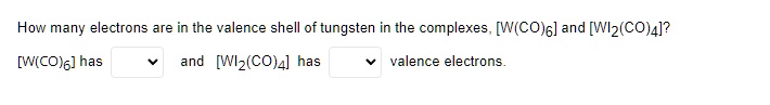 How many electrons are in the valence shell of tungsten in the complexes, [W(CO)6] and [WI2(CO)4]? 
[W(CO)6] has  and [WI2(CO)4] has  valence electrons.