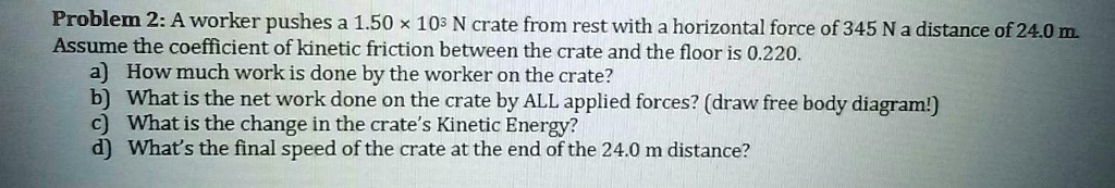 Problem 2: A worker pushes a 1.50 × 10³ N crate from rest with a horizontal force of 345 N a distance of 24.0 m. Assume the coefficient of kinetic friction between the crate and the floor is 0.220.
a) How much work is done by the worker on the crate?
b) What is the net work done on the crate by ALL applied forces? (draw free body diagram!)
c) What is the change in the crate's Kinetic Energy?
d) What's the final speed of the crate at the end of the 24.0 m distance?