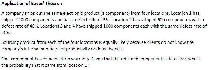 Application of Bayes' Theorem

A company ships out the same electronic product (a component) from four locations. Location 1 has shipped 2000 components and has a defect rate of 5%. Location 2 has shipped 500 components with a defect rate of 40%. Locations 3 and 4 have shipped 1000 components each with the same defect rate of 10%.

Sourcing product from each of the four locations is equally likely because clients do not know the company's internal numbers for productivity or defectiveness.

One component has come back on warranty. Given that the returned component is defective, what is the probability that it came from location 2?