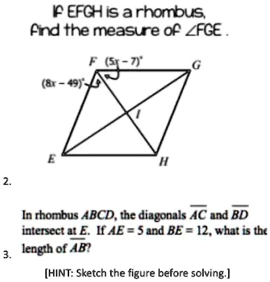 IF EFGH is a rhombus,
find the measure of ∠ FGE.
(8x - 49)
(5x - 7)
In rhombus ABCD, the diagonals AC and BD
intersect at E. If AE = 5 and BE = 12, what is the
length of AB?
[HINT: Sketch the figure before solving.]
