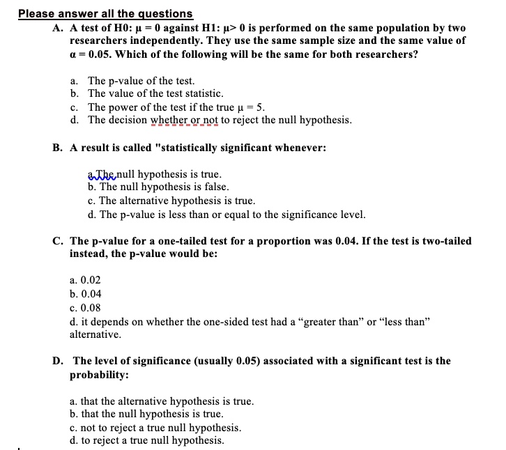 Please answer all the questions
A. A test of H0: ? = 0 against H1: ? > 0 is performed on the same population by two researchers independently. They use the same sample size and the same value of ? = 0.05. Which of the following will be the same for both researchers?

a. The p-value of the test.
b. The value of the test statistic.
c. The power of the test if the true ? = 5.
d. The decision whether or not to reject the null hypothesis.

B. A result is called "statistically significant whenever:

a. The null hypothesis is true.
b. The null hypothesis is false.
c. The alternative hypothesis is true.
d. The p-value is less than or equal to the significance level.

C. The p-value for a one-tailed test for a proportion was 0.04. If the test is two-tailed instead, the p-value would be:

a. 0.02
b. 0.04
c. 0.08
d. it depends on whether the one-sided test had a "greater than" or "less than" alternative.

D. The level of significance (usually 0.05) associated with a significant test is the probability:

a. that the alternative hypothesis is true.
b. that the null hypothesis is true.
c. not to reject a true null hypothesis.
d. to reject a true null hypothesis.