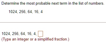 Determine the most probable next term in the list of numbers.
1024, 256, 64, 16, 4
1024, 256, 64, 16, 4, 
(Type an integer or a simplified fraction.)