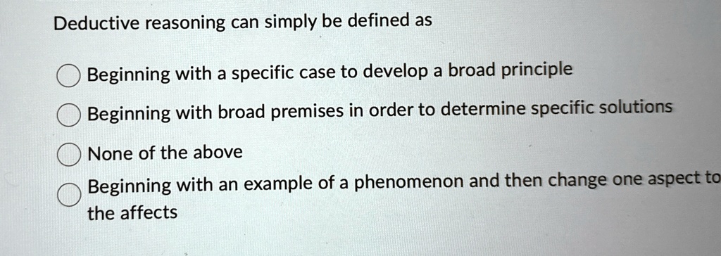 Deductive reasoning can simply be defined as
Beginning with a specific case to develop a broad principle
Beginning with broad premises in order to determine specific solutions
None of the above
Beginning with an example of a phenomenon and then change one aspect to
the affects