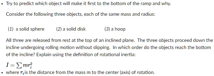 • Try to predict which object will make it first to the bottom of the ramp and why.
Consider the following three objects, each of the same mass and radius:
(1) a solid sphere (2) a solid disk (3) a hoop
All three are released from rest at the top of an inclined plane. The three objects proceed down the incline undergoing rolling motion without slipping. In which order do the objects reach the bottom of the incline? Explain using the definition of rotational inertia:
I = ? mri²
• where ri is the distance from the mass m to the center (axis) of rotation.