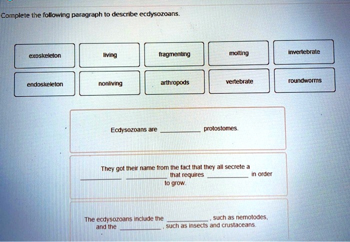 Complete the following paragraph to describe ecdysozoans.
exoskeleton
living
fragmenting
molting
invertebrate
endoskeleton
nonliving
arthropods
vertebrate
roundworms
Ecdysozoans are  protostomes.
They got their name from the fact that they all secrete a  that requires  in order to grow.
The ecdysozoans include the , such as nemotodes, and the , such as insects and crustaceans.