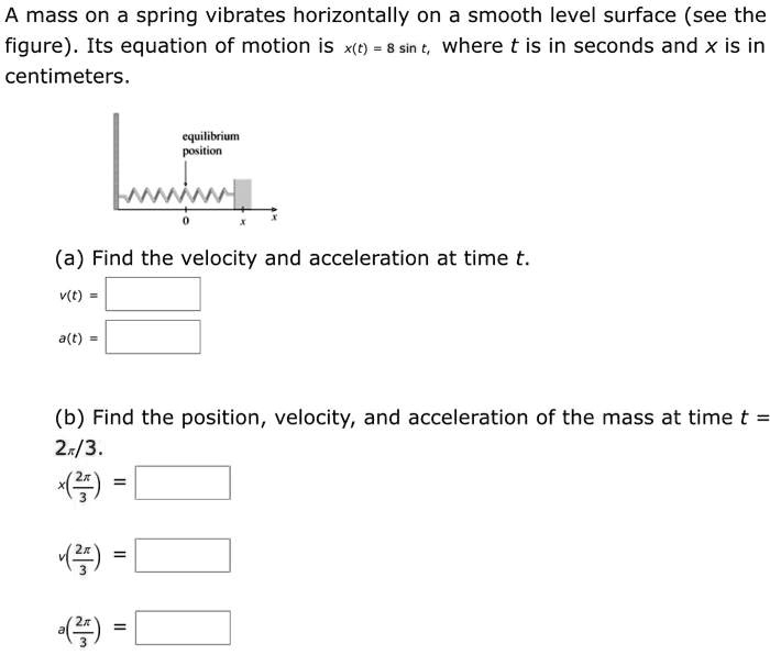 A mass on a spring vibrates horizontally on a smooth level surface (see the figure). Its equation of motion is x(t) = 8 sin t, where t is in seconds and x is in centimeters.

equilibrium position

(a) Find the velocity and acceleration at time t.
v(t) =
a(t) =

(b) Find the position, velocity, and acceleration of the mass at time t = 2??/3.
x(2??/3) =
v(2??/3) =
a(2??/3) =