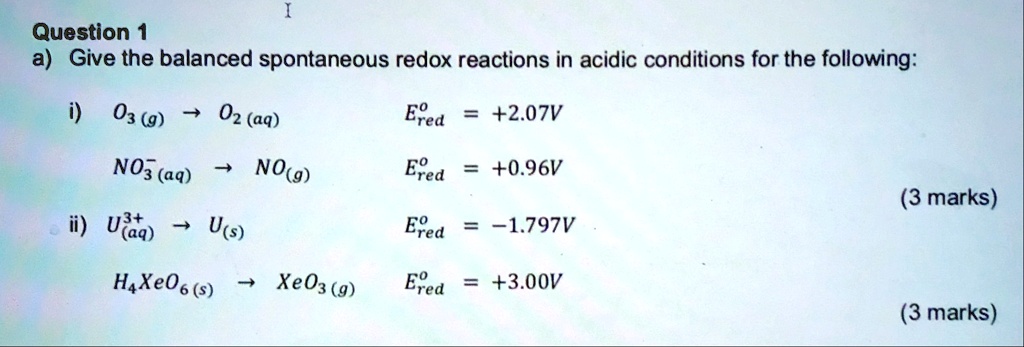 Question 1
a) Give the balanced spontaneous redox reactions in acidic conditions for the following:
i) O3 (g) ? O2 (aq) E°red = +2.07V
NO3- (aq) ? NO (g) E°red = +0.96V
ii) U3+ (aq) ? U (s) E°red = -1.797V
H4XeO6 (s) ? XeO3 (g) E°red = +3.00V
