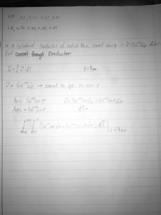 54, 5.11, 5.22, 5.37, 5.39
6.4, 6.36, 6.40, 6.60, 6.63
In a cylindrical conductor of radius 4mm, current density is J = 5e^-10ẑ A/m^2
Find current through conductor
I = ∫J⃗· ds⃗
r = 4mm
J⃗ = 5e^-10ẑ→ convert to sph to use r
Ar = 5e^-10cosθ
Aθ = -5e^-10sinθ
J = 5e^-10cosθr̂ - 5e^-10sinθθ̂
ds⃗ =
∫0^2π∫0^π (5e^-10cosθr̂ - 5e^-10sinθθ̂) ds⃗  r = 4mm