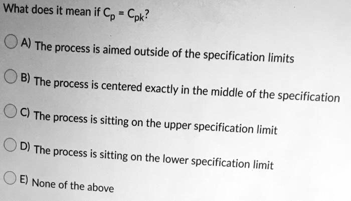 What does it mean if Cp = Cpk?
A) The process is aimed outside of the specification limits
B) The process is centered exactly in the middle of the specification
C) The process is sitting on the upper specification limit
D) The process is sitting on the lower specification limit
E) None of the above