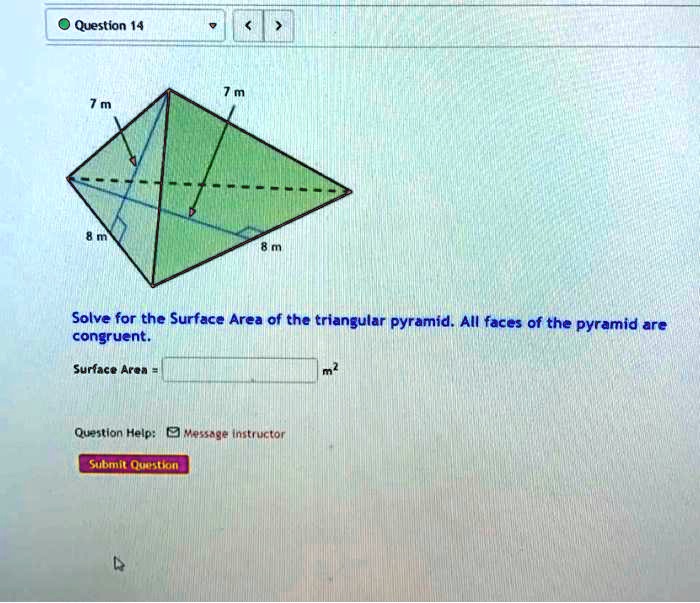 Question 14
7 m
7 m
8 m
8 m
Solve for the Surface Area of the triangular pyramid. All faces of the pyramid are
congruent.
Surface Area = 
m²
Question Help: Message instructor
Submit Question