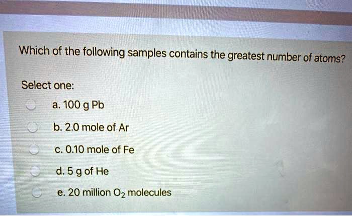 Which of the following samples contains the greatest number of atoms?

Select one:
a. 100 g Pb
b. 2.0 mole of Ar
c. 0.10 mole of Fe
d. 5 g of He
e. 20 million O2 molecules