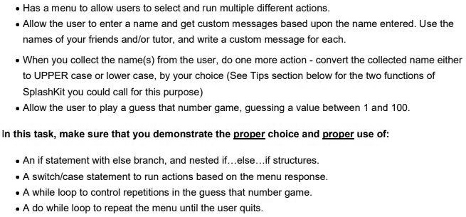 • Has a menu to allow users to select and run multiple different actions.
• Allow the user to enter a name and get custom messages based upon the name entered. Use the
names of your friends and/or tutor, and write a custom message for each.
• When you collect the name(s) from the user, do one more action - convert the collected name either
to UPPER case or lower case, by your choice (See Tips section below for the two functions of
SplashKit you could call for this purpose)
• Allow the user to play a guess that number game, guessing a value between 1 and 100.
In this task, make sure that you demonstrate the proper choice and proper use of:
• An if statement with else branch, and nested if...else...if structures.
• A switch/case statement to run actions based on the menu response.
• A while loop to control repetitions in the guess that number game.
• A do while loop to repeat the menu until the user quits.